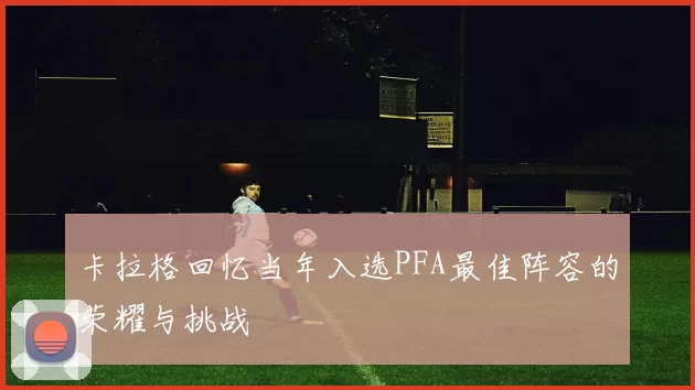 卡拉格回忆当年入选PFA最佳阵容的荣耀与挑战