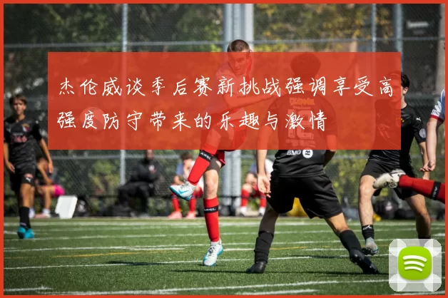 杰伦威谈季后赛新挑战强调享受高强度防守带来的乐趣与激情