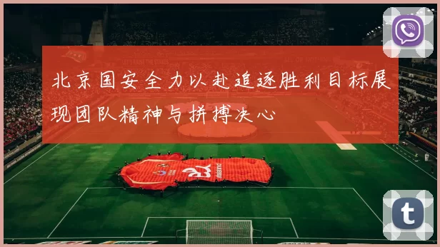 北京国安全力以赴追逐胜利目标展现团队精神与拼搏决心