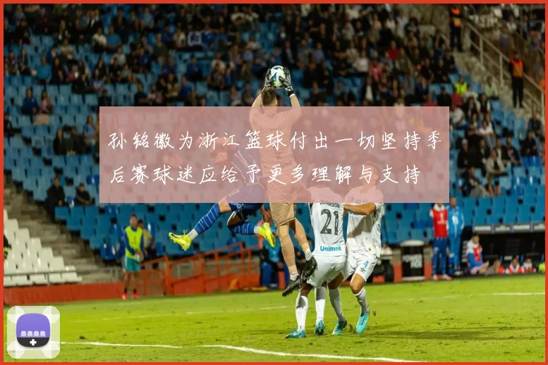 孙铭徽为浙江篮球付出一切坚持季后赛球迷应给予更多理解与支持