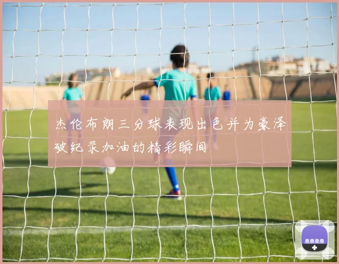 杰伦布朗三分球表现出色并为豪泽破纪录加油的精彩瞬间