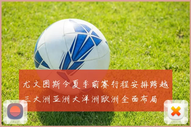 尤文图斯今夏季前赛行程安排跨越三大洲亚洲大洋洲欧洲全面布局