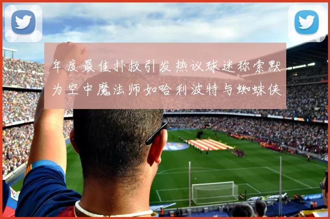 年度最佳扑救引发热议球迷称索默为空中魔法师如哈利波特与蜘蛛侠