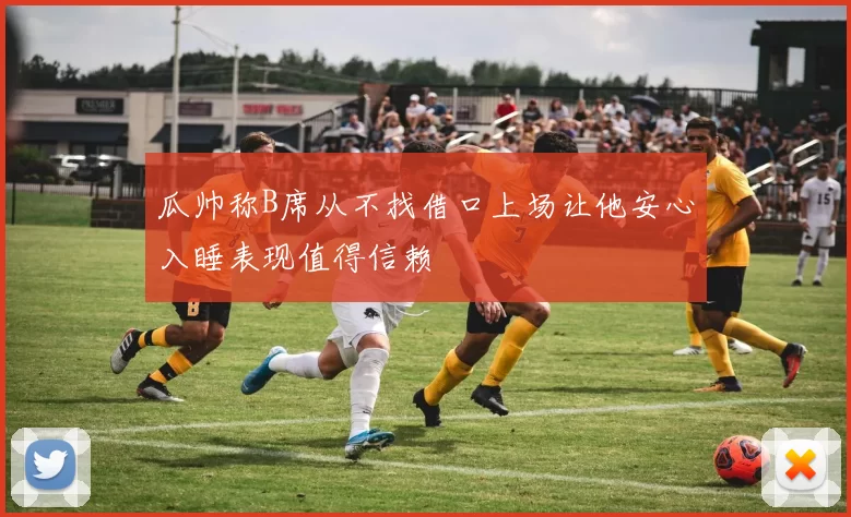 瓜帅称B席从不找借口上场让他安心入睡表现值得信赖