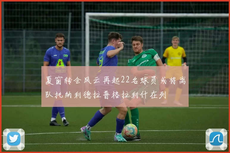 夏窗转会风云再起22名球员或将离队托纳利德拉普格拉利什在列