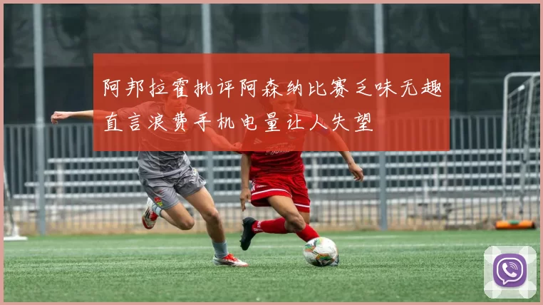 阿邦拉霍批评阿森纳比赛乏味无趣直言浪费手机电量让人失望