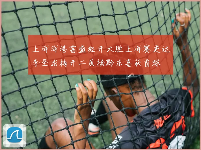 上海海港富盛经开大胜上海赛更达李圣龙梅开二度杨黔东喜获首球