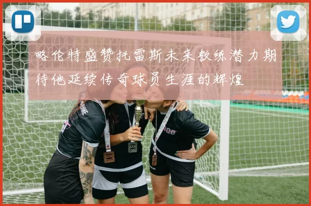 略伦特盛赞托雷斯未来教练潜力期待他延续传奇球员生涯的辉煌