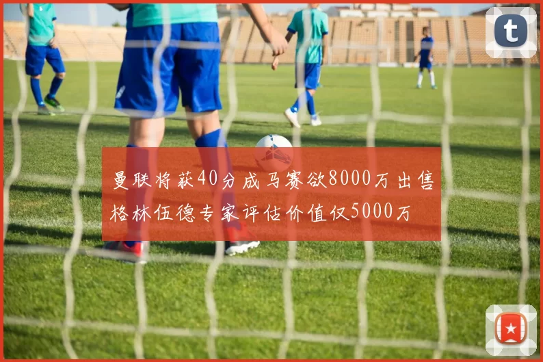 曼联将获40分成马赛欲8000万出售格林伍德专家评估价值仅5000万