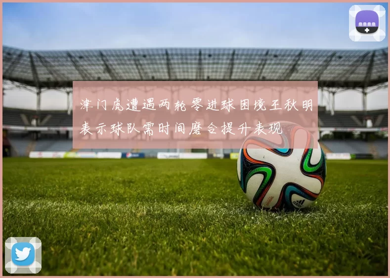 津门虎遭遇两轮零进球困境王秋明表示球队需时间磨合提升表现