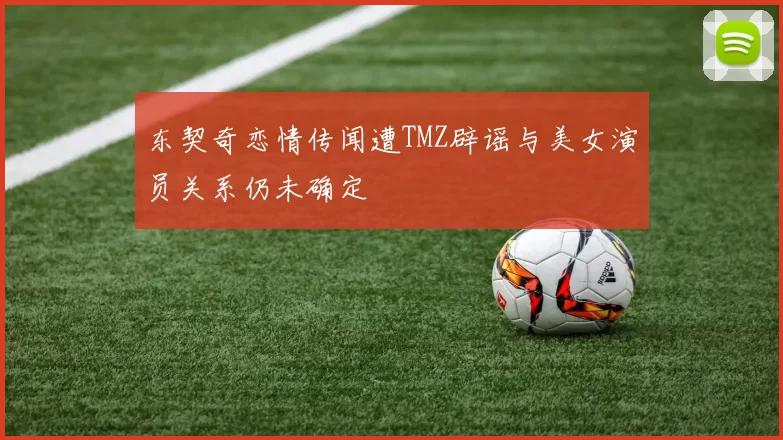 东契奇恋情传闻遭TMZ辟谣与美女演员关系仍未确定
