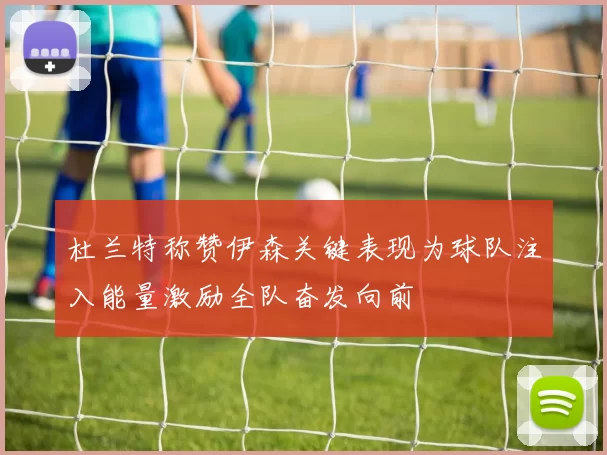 杜兰特称赞伊森关键表现为球队注入能量激励全队奋发向前