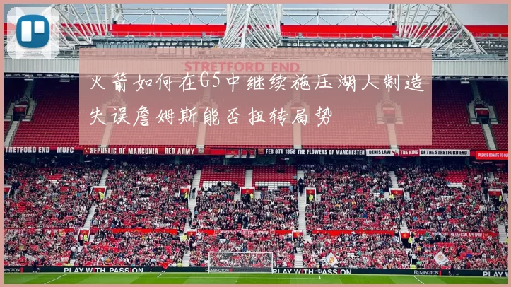 火箭如何在G5中继续施压湖人制造失误詹姆斯能否扭转局势