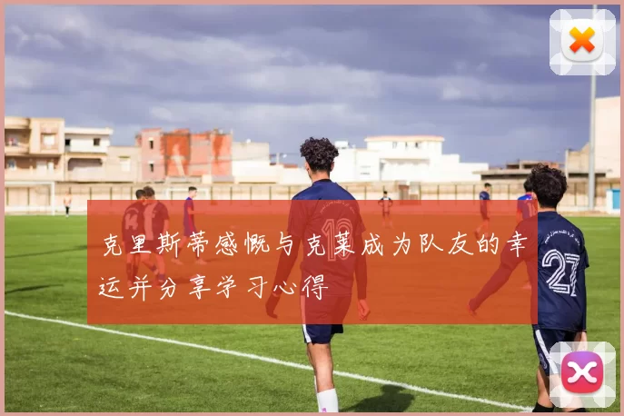 克里斯蒂感慨与克莱成为队友的幸运并分享学习心得