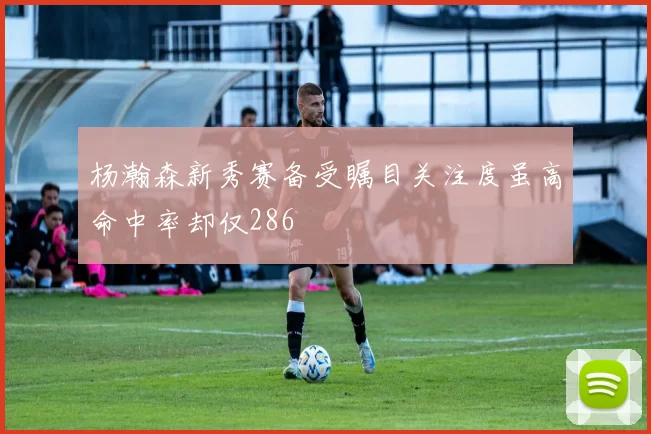 杨瀚森新秀赛备受瞩目关注度虽高命中率却仅286