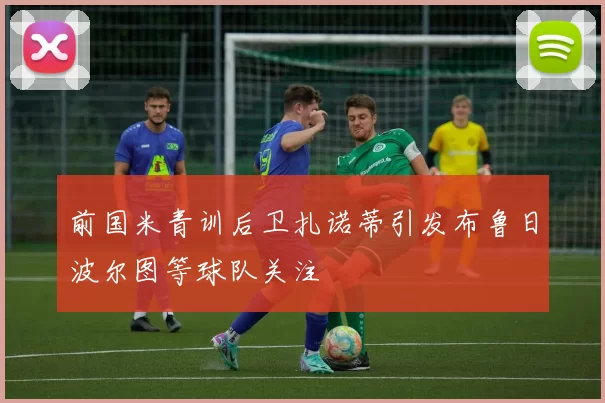 前国米青训后卫扎诺蒂引发布鲁日波尔图等球队关注