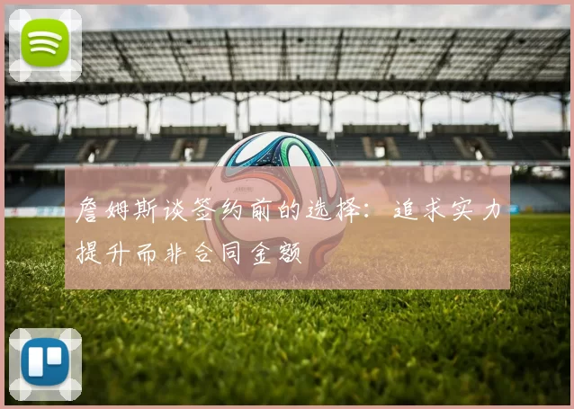 詹姆斯谈签约前的选择：追求实力提升而非合同金额