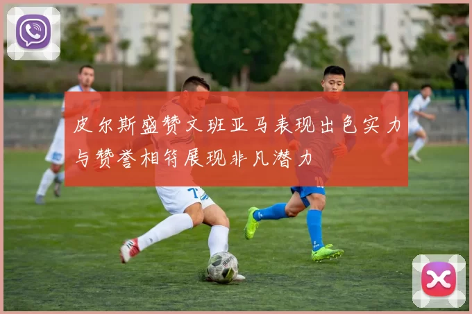 皮尔斯盛赞文班亚马表现出色实力与赞誉相符展现非凡潜力