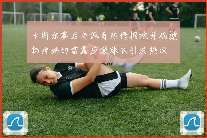 卡斯尔赛后与佩奇热情拥抱并戏谑扔掉她的雷霆应援球衣引发热议