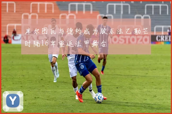 库尔图瓦与德约成为股东法乙勒芒时隔16年重返法甲舞台